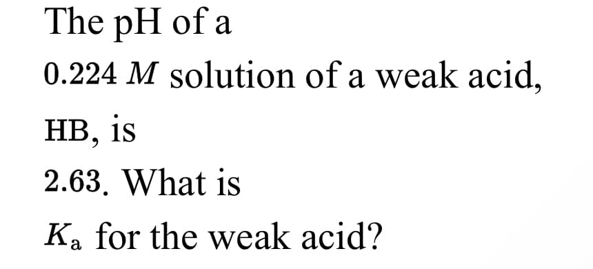 The pH of a
0.224 M solution of a weak acid,
НВ, is
2.63. What is
Ka for the weak acid?

