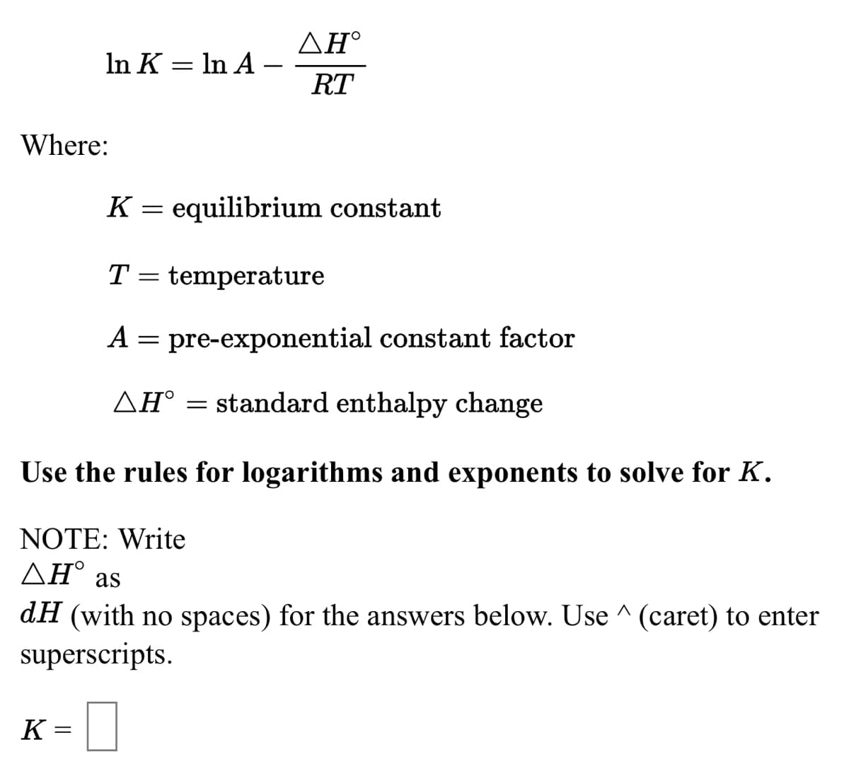 ΔΗ
In K = In A –
RT
Where:
K = equilibrium constant
T
temperature
A = pre-exponential constant factor
AH° = standard enthalpy change
Use the rules for logarithms and exponents to solve for K.
NOTE: Write
AH° as
dH (with no spaces) for the answers below. Use ^ (caret) to enter
superscripts.
K
