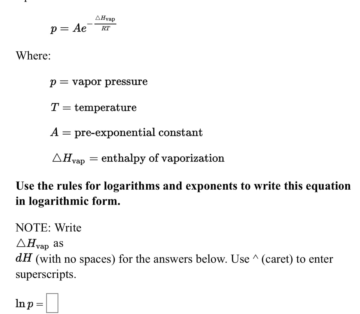ΔΗvap
p= Ae
RT
Where:
p= vapor pressure
T
temperature
A = pre-exponential constant
AHvap = enthalpy of vaporization
Use the rules for logarithms and exponents to write this equation
in logarithmic form.
NOTE: Write
ΔΗ as
dH (with no spaces) for the answers below. Use ^ (caret) to enter
superscripts.
vap
Inp =
