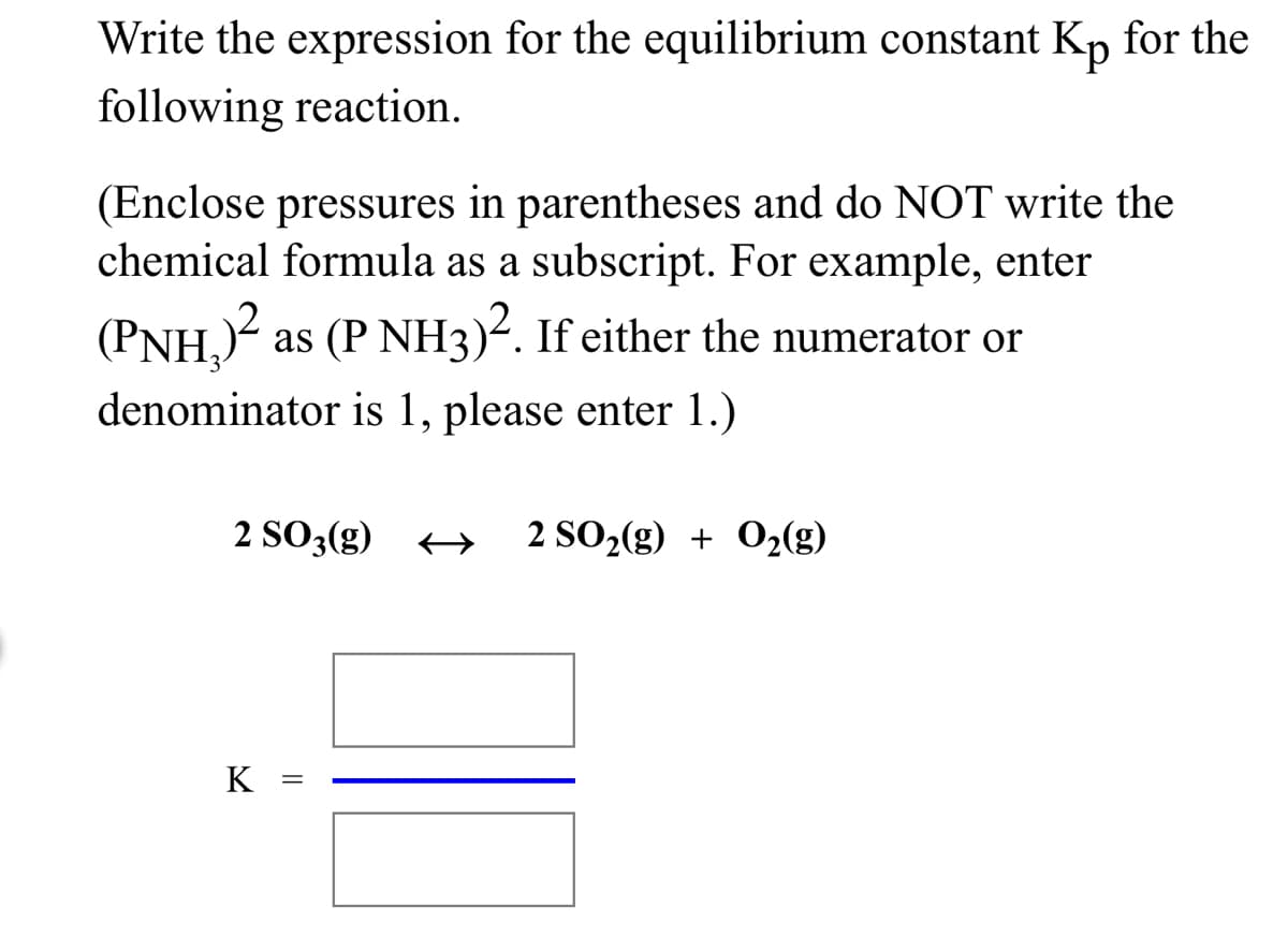 Write the expression for the equilibrium constant Kp for the
following reaction.
(Enclose pressures in parentheses and do NOT write the
chemical formula as a subscript. For example, enter
(PNH,)²:
as (P NH3)-. If either the numerator or
denominator is 1, please enter 1.)
2 SO3(g)
2 SO2(g) + O2(g)
K =
