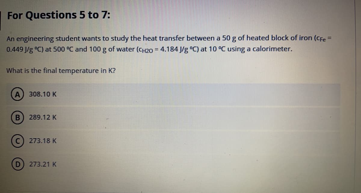 For Questions 5 to 7:
An engineering student wants to study the heat transfer between a 50 g of heated block of iron (CFe =
0.449 J/g °C) at 500 °C and 100 g of water (CH20 = 4.184 J/g °C) at 10 °C using a calorimeter.
%3D
What is the final temperature in K?
308.10 K
B
289.12 K
C) 273.18 K
273.21 K

