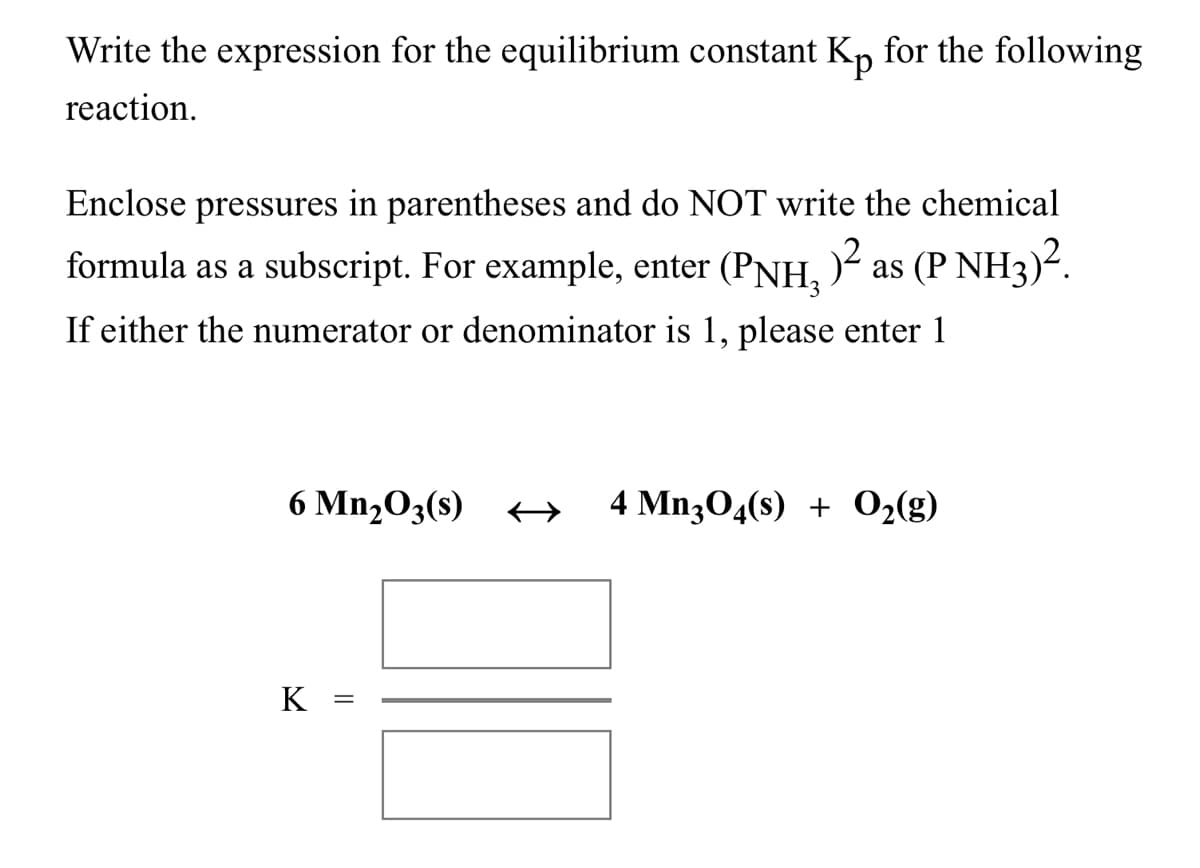 Write the expression for the equilibrium constant K, for the following
reaction.
Enclose pressures in parentheses and do NOT write the chemical
formula as a subscript. For example, enter (PNH, )²
as (P NH3)?.
If either the numerator or denominator is 1, please enter 1
6 Mn,O3(s) +A
4 Mn304(s) + 02(g)
K
