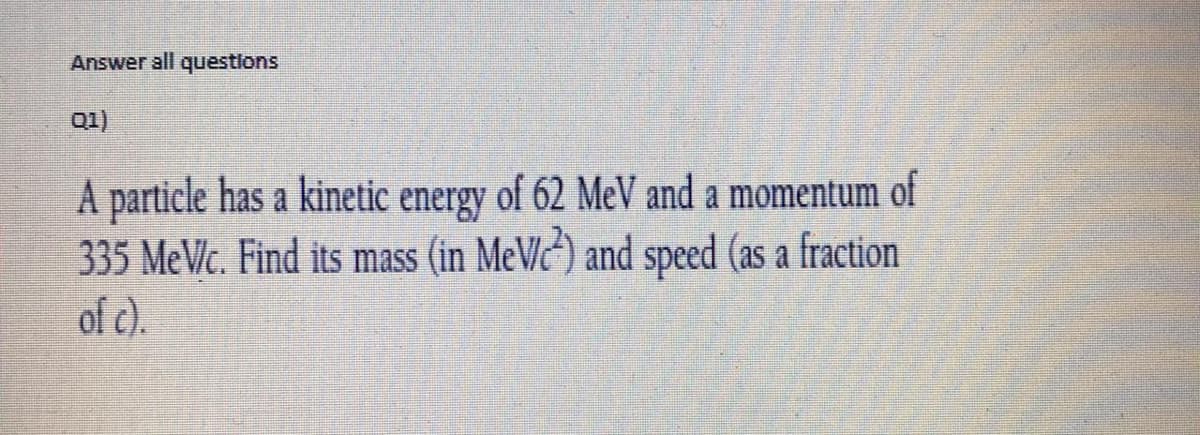 Answer all questlons
01)
A particle has a kinetic energy of 62 Me and a momentum of
335 MeVlc. Find its mass (in MeVc) and speed (as a fraction
of c).
