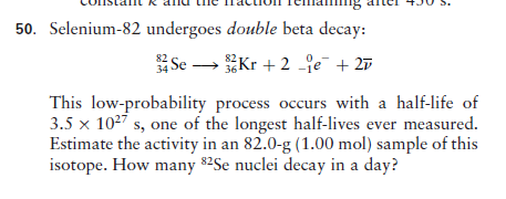 50. Selenium-82 undergoes double beta decay:
Se - Kr + 2 je¯ + 27
This low-probability process occurs with a half-life of
3.5 x 1027 s, one of the longest half-lives ever measured.
Estimate the activity in an 82.0-g (1.00 mol) sample of this
isotope. How many 82Se nuclei decay in a day?
