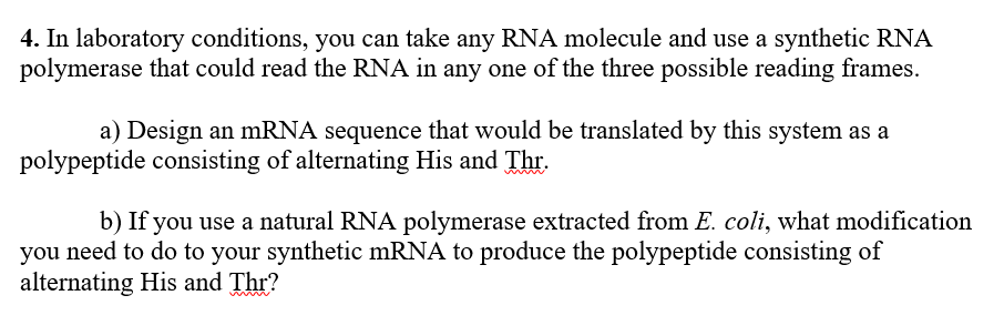 a) Design an mRNA sequence that would be translated by this system as a
polypeptide consisting of alternating His and Thr.
b) If you use a natural RNA polymerase extracted from E. coli, what modification
you need to do to your synthetic mRNA to produce the polypeptide consisting of
alternating His and Thr?

