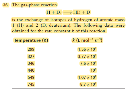 36. The gas-phase reaction
H+ D2 → HD + D
is the exchange of isotopes of hydrogen of atomic mass
1 (H) and 2 (D, deuterium). The following data were
obtained for the rate constant k of this reaction:
Temperature (K)
k (L mol-1 s-1)
299
1.56 x 104
327
3.77 x 104
346
7.6 x 104
440
106
549
1.07 × 105
745
8.7 x 107

