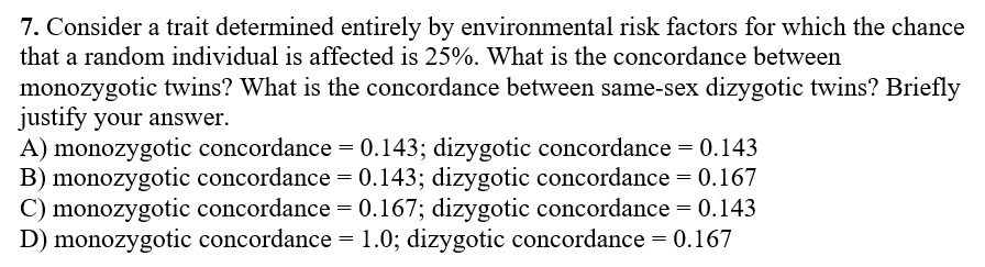 7. Consider a trait determined entirely by environmental risk factors for which the chance
that a random individual is affected is 25%. What is the concordance between
monozygotic twins? What is the concordance between same-sex dizygotic twins? Briefly
justify your answer.
A) monozygotic concordance = 0.143; dizygotic concordance = 0.143
B) monozygotic concordance = 0.143; dizygotic concordance = 0.167
C) monozygotic concordance = 0.167; dizygotic concordance = 0.143
D) monozygotic concordance =1.0; dizygotic concordance = 0.167
