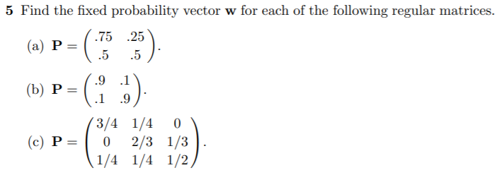 Find the fixed probability vector w for each of the following regular matrices.
.75 .25
(a) P =
.5
.5
.9
.1
P =
(b)
.1
.9
3/4 1/4 0
2/3 1/3
1/4 1/4 1/2
(c) P =
