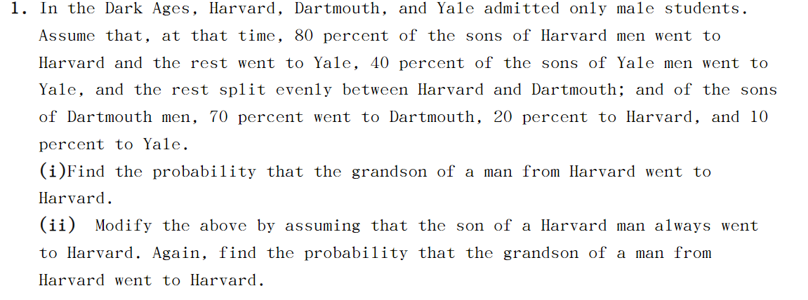 In the Dark Ages, Harvard, Dartmouth, and Yale admitted only male students.
Assume that, at that time, 80 percent of the sons of Harvard men went to
Harvard and the rest went to Yale, 40 percent of the sons of Yale men went to
Yale, and the rest sp1it evenly between Harvard and Dartmouth; and of the sons
of Dartmouth men, 70 percent went to Dartmouth, 20 percent to Harvard, and 10
percent to Yale.
