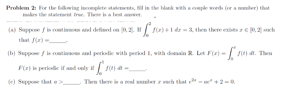 Problem 2: For the following incomplete statements, fill in the blank with a couple words (or a number) that
makes the statement true. There is a best answer.
(a) Suppose ƒ is continuous and defined on [0, 2]. If
that f(x)
f (x)+1 dx = 3, then there exists x e [0, 2] such
(b) Suppose f is continuous and periodic with period 1, with domain R. Let F(x) = | f(t) dt. Then
F(x) is periodic if and only if
f(t) dt =
(c) Suppose that a >
Then there is a real number x such that e2a – ae" + 2 = 0.
