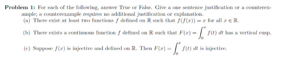 Problem 1: For each of the following, answer True or False. Give a one sentence justification or a counterex-
ample; a counterexample requires no additional justification or explanation.
(a) There exist at least two functions f defined on R such that f(f(x)) = x for all x e R.
(b) There exists a continuous function f defined on R such that F(x) =
f(t) dt has a vertical cusp.
(c) Suppose f (x) is injective and defined on R. Then F(x)=
f(t) dt is injective.
