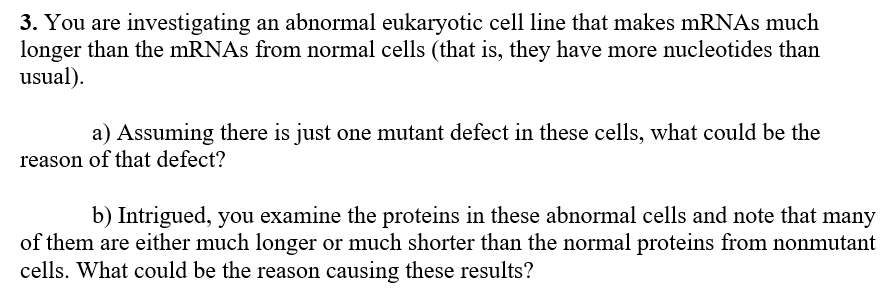 3. You are investigating an abnormal eukaryotic cell line that makes mRNAs much
longer than the mRNAs from normal cells (that is, they have more nucleotides than
usual).
a) Assuming there is just one mutant defect in these cells, what could be the
|reason of that defect?
b) Intrigued, you examine the proteins in these abnormal cells and note that many
of them are either much longer or much shorter than the normal proteins from nonmutant
cells. What could be the reason causing these results?
