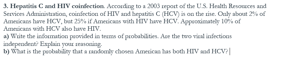 3. Hepatitis C and HIV coinfection. According to a 2003 report of the U.S. Health Resources and
Services Administration, coinfection of HIV and hepatitis C (HCV) is on the rise. Only about 2% of
Americans have HCV, but 25% if Americans with HIV have HCV. Approximately 10% of
a) Write the information provided in terms of probabilities. Are the two viral infections
independent? Explain your reasoning.
b) What is the probability that a randomly chosen American has both HIV and HCV?||
