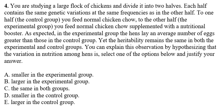 4. You are studying a large flock of chickens and divide it into two halves. Each half
contains the same genetic variations at the same frequencies as in the other half. To one
half (the control group) you feed normal chicken chow, to the other half (the
experimental group) you feed normal chicken chow supplemented with a nutritional
booster. As expected, in the experimental group the hens lay an average number of eggs
greater than those in the control group. Yet the heritability remains the same in both the
experimental and control groups. You can explain this observation by hypothesizing that
the variation in nutrition among hens is, select one of the options below and justify your
answer.
A. smaller in the experimental group.
B. larger in the experimental group.
C. the same in both groups.
D. smaller in the control group.
E. larger in the control group.
