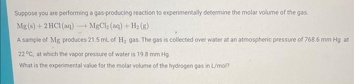 Suppose you are performing
a gas-producing reaction to experimentally determine the molar volume of the gas.
MgCl₂ (aq) + H₂(g)
Mg(s) + 2 HCl(aq)
A sample of Mg produces 21.5 mL of H₂ gas. The gas is collected over water at an atmospheric pressure of 768.6 mm Hg at
22 °C, at which the vapor pressure of water is 19.8 mm Hg.
What is the experimental value for the molar volume of the hydrogen gas in L/mol?
