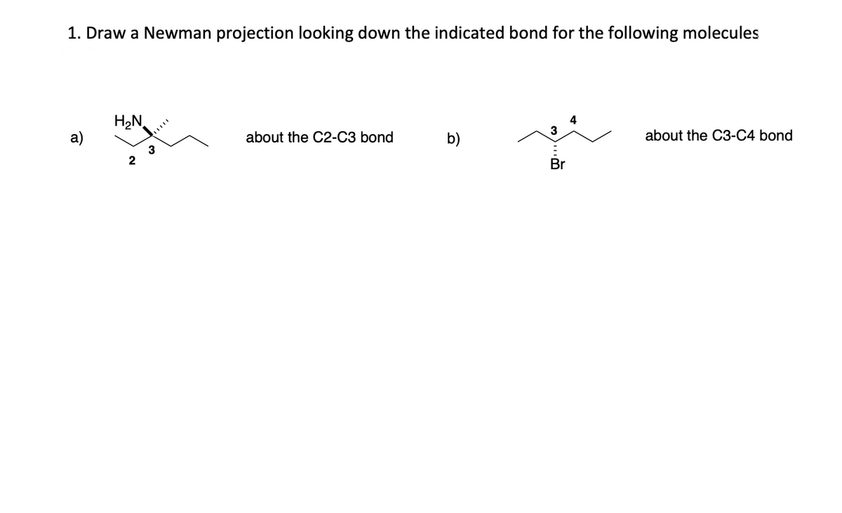 1. Draw a Newman projection looking down the indicated bond for the following molecules
a)
H₂N
2
3
about the C2-C3 bond
b)
3
Br
4
about the C3-C4 bond