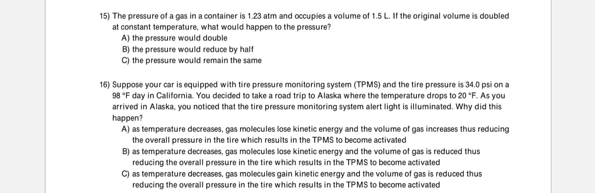 15) The pressure of a gas in a container is 1.23 atm and occupies a volume of 1.5 L. If the original volume is doubled
at constant temperature, what would happen to the pressure?
A) the pressure would double
B) the pressure would reduce by half
C) the pressure would remain the same
16) Suppose your car is equipped with tire pressure monitoring system (TPMS) and the tire pressure is 34.0 psi on a
98 °F day in California. You decided to take a road trip to Alaska where the temperature drops to 20 °F. As you
arrived in Alaska, you noticed that the tire pressure monitoring system alert light is illuminated. Why did this
happen?
A) as temperature decreases, gas molecules lose kinetic energy and the volume of gas increases thus reducing
the overall pressure in the tire which results in the TPMS to become activated
B) as temperature decreases, gas molecules lose kinetic energy and the volume of gas is reduced thus
reducing the overall pressure in the tire which results in the TPMS to become activated
C) as temperature decreases, gas molecules gain kinetic energy and the volume of gas is reduced thus
reducing the overall pressure in the tire which results in the TPMS to become activated
