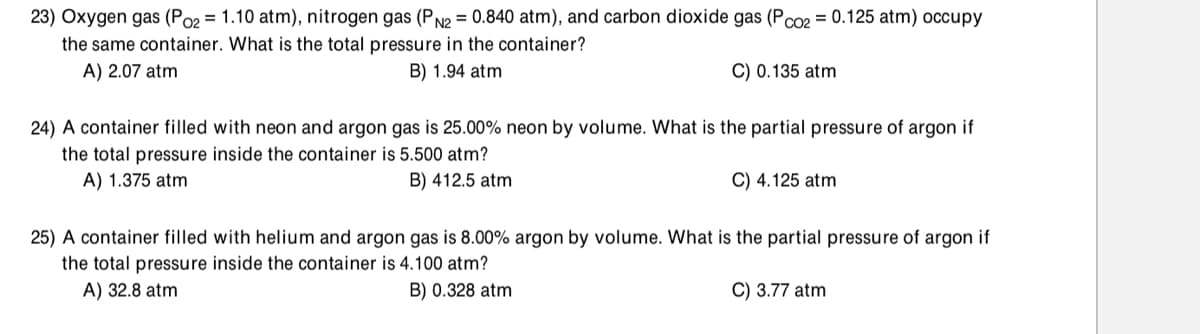 23) Oxygen gas (Po2 = 1.10 atm), nitrogen gas (P N2 = 0.840 atm), and carbon dioxide gas (Pco2 = 0.125 atm) occupy
the same container. What is the total pressure in the container?
A) 2.07 atm
B) 1.94 atm
C) 0.135 atm
24) A container filled with neon and argon gas is 25.00% neon by volume. What is the partial pressure of argon if
the total pressure inside the container is 5.500 atm?
A) 1.375 atm
B) 412.5 atm
C) 4.125 atm
25) A container filled with helium and argon gas is 8.00% argon by volume. What is the partial pressure of argon if
the total pressure inside the container is 4.100 atm?
A) 32.8 atm
B) 0.328 atm
C) 3.77 atm
