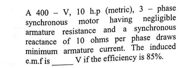 A 400 - V, 10 h.p (metric), 3 - phase
synchronous
armature resistance and a synchronous
reactance of 10 ohms per phase draws
minimum armature current. The induced
e.m.f is
motor having negligible
V if the efficiency is 85%.
