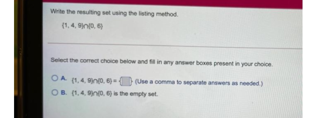 Write the resulting set using the listing method.
(1, 4, 9)n(0, 6)
Select the correct choice below and fill in any answer boxes present in your choice.
O A (1, 4, 9)}n{0, 6) = { } (Use a comma to separate answers as needed.)
O B. (1,4, 9)n(0, 6) is the empty set.

