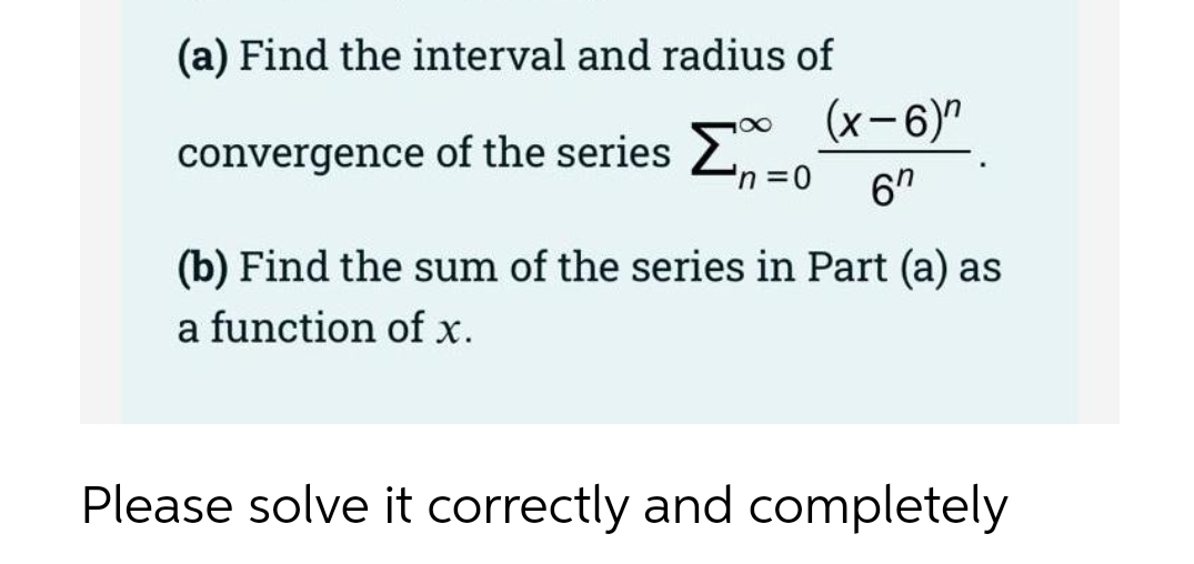 (a) Find the interval and radius of
(x-6)"
convergence of the series 2no
6"
(b) Find the sum of the series in Part (a) as
a function of x.
Please solve it correctly and completely
