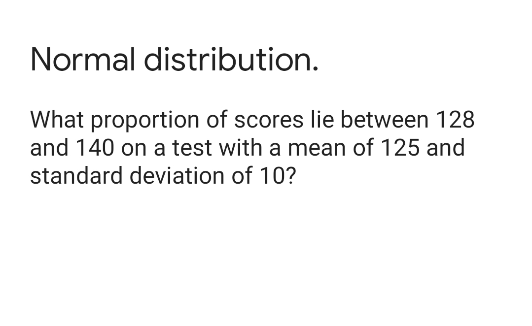 Normal distribution.
What proportion of scores lie between 128
and 140 on a test with a mean of 125 and
standard deviation of 10?
