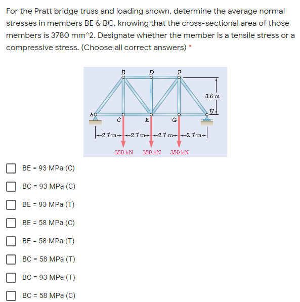 For the Pratt bridge truss and loading shown, determine the average normal
stresses in members BE & BC, knowing that the cross-sectional area of those
members is 3780 mm^2. Designate whether the member is a tensile stress or a
compressive stress. (Choose all correct answers) *
3.6 m
E
m-2.7 m--2.7 m-2.7 m-
350 kN
350 kN
350 kN
BE = 93 MPa (C)
ВС - 93 МPа (С)
ВE 3D93 MPа (Т)
BE - 58 MPа (С)
ВE 3 58 MPa (T)
ВС %3 58 МPа (T)
ВС 3 93 МPа (Т)
ВС 3 58 МPа (С)
