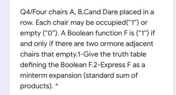 Q4/Four chairs A, B,Cand Dare placed in a
row. Each chair may be occupied("1") or
empty ("0"). A Boolean function F is ("1") if
and only if there are two ormore adjacent
chairs that empty.1-Give the truth table
defining the Boolean F.2-Express F as a
minterm expansion (standard sum of
products). *
