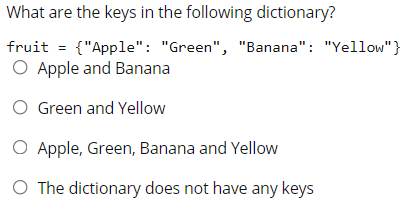 What are the keys in the following dictionary?
fruit = {"Apple": "Green", "Banana": "Yellow"}
O Apple and Banana
O Green and Yellow
O Apple, Green, Banana and Yellow
O The dictionary does not have any keys
