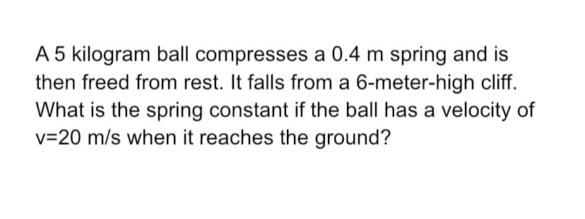 A 5 kilogram ball compresses a 0.4 m spring and is
then freed from rest. It falls from a 6-meter-high cliff.
What is the spring constant if the ball has a velocity of
v=20 m/s when it reaches the ground?
