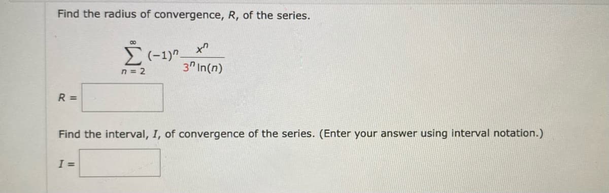 Find the radius of convergence, R, of the series.
8
x
Σ(-1)" 3 In(n)
n = 2
R =
Find the interval, I, of convergence of the series. (Enter your answer using interval notation.)
I =