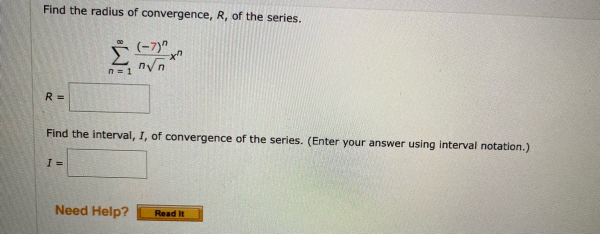 Find the radius of convergence, R, of the series.
(-7)"
n√n
n = 1
R=
Find the interval, I, of convergence of the series. (Enter your answer using interval notation.)
I =
Need Help? Read It