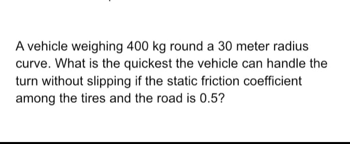 A vehicle weighing 400 kg round a 30 meter radius
curve. What is the quickest the vehicle can handle the
turn without slipping if the static friction coefficient
among the tires and the road is 0.5?
