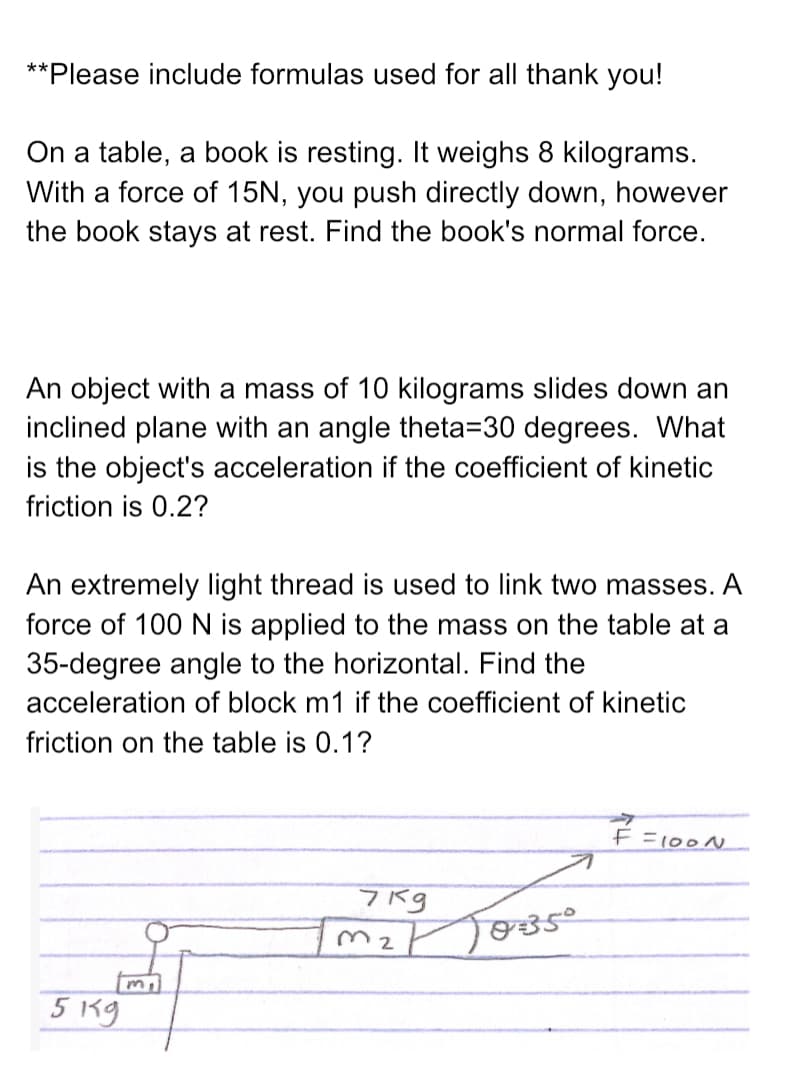 **Please include formulas used for all thank you!
On a table, a book is resting. It weighs 8 kilograms.
With a force of 15N, you push directly down, however
the book stays at rest. Find the book's normal force.
An object with a mass of 10 kilograms slides down an
inclined plane with an angle theta=30 degrees. What
is the object's acceleration if the coefficient of kinetic
friction is 0.2?
An extremely light thread is used to link two masses. A
force of 100 N is applied to the mass on the table at a
35-degree angle to the horizontal. Find the
acceleration of block m1 if the coefficient of kinetic
friction on the table is 0.1?
F =100N
7Kg
M2
5 Kg
