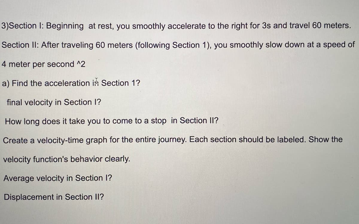 3)Section I: Beginning at rest, you smoothly accelerate to the right for 3s and travel 60 meters.
Section Il: After traveling 60 meters (following Section 1), you smoothly slow down at a speed of
4 meter per second ^2
a) Find the acceleration in Section 1?
final velocity in Section I?
How long does it take you to come to a stop in Section II?
Create a velocity-time graph for the entire journey. Each section should be labeled. Show the
velocity function's behavior clearly.
Average velocity in Section I?
Displacement in Section II?
