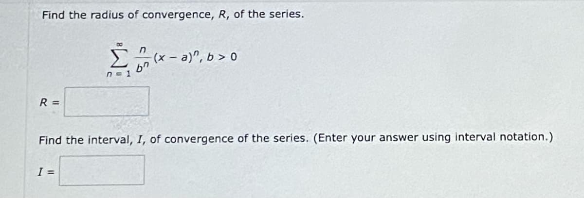 Find the radius of convergence, R, of the series.
8
Π
(x - a)”, b > 0
σπ
n = 1
R =
Find the interval, I, of convergence of the series. (Enter your answer using interval notation.)
I =