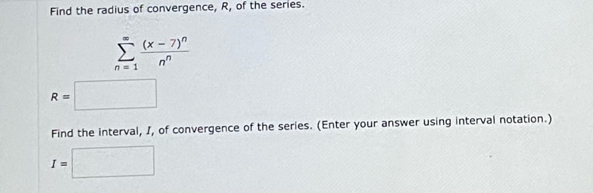 Find the radius of convergence, R, of the series.
(x-7)"
07
n=1
R =
Find the interval, I, of convergence of the series. (Enter your answer using interval notation.)
I =