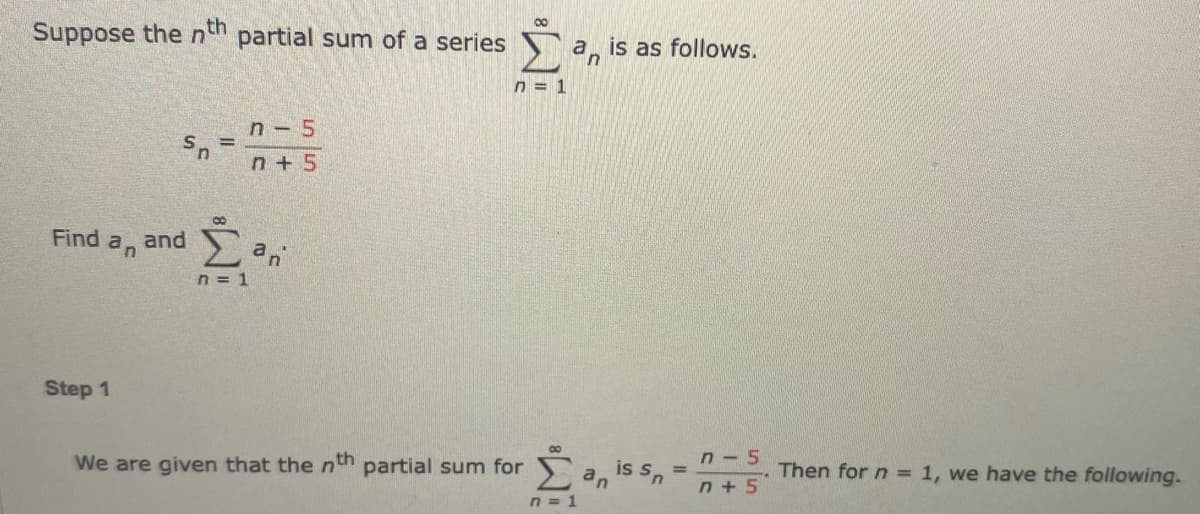 00
Suppose the ntn partial sum of a series
a, is as follows.
in
n = 1
n- 5
n + 5
8.
Find
an
and
n = 1
Step 1
We are given that the nth partial sum for a, is s,
n - 5
Then for n = 1, we have the following.-
%3D
n + 5
