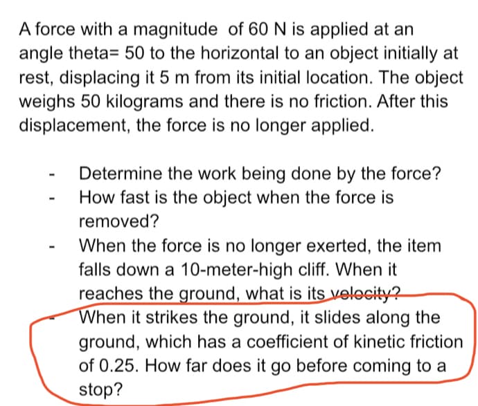 A force with a magnitude of 60N is applied at an
angle theta= 50 to the horizontal to an object initially at
rest, displacing it 5 m from its initial location. The object
weighs 50 kilograms and there is no friction. After this
displacement, the force is no longer applied.
Determine the work being done by the force?
How fast is the object when the force is
removed?
When the force is no longer exerted, the item
falls down a 10-meter-high cliff. When it
reaches the ground, what is its velocity?
When it strikes the ground, it slides along the
ground, which has a coefficient of kinetic friction
of 0.25. How far does it go before coming to a
stop?

