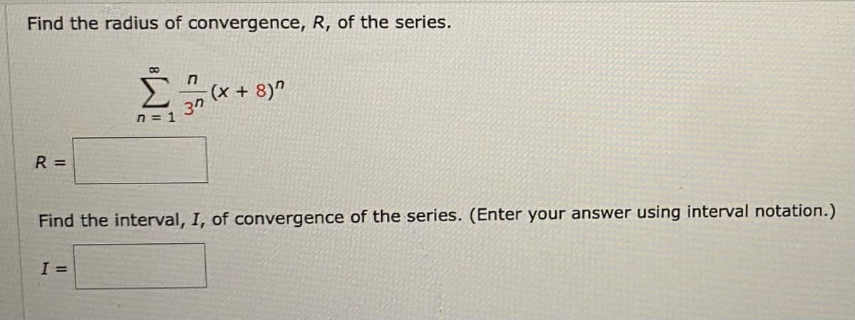 Find the radius of convergence, R, of the series.
8
n
-(x + 8)"
37
n = 1
R=
Find the interval, I, of convergence of the series. (Enter your answer using interval notation.)
I =