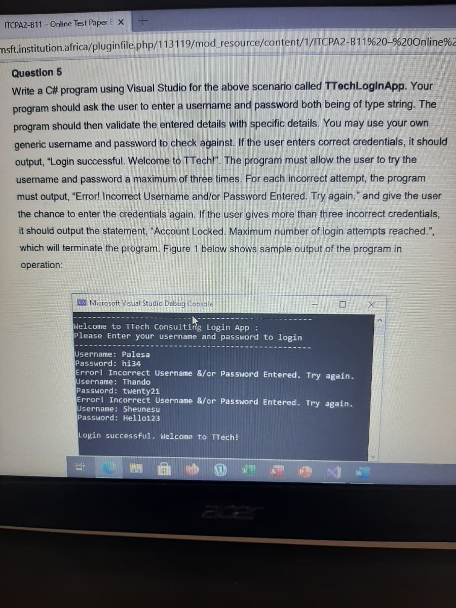 ITCPA2-B11 - Online Test Paper E X
msft.institution.africa/pluginfile.php/113119/mod_resource/content/1/ITCPA2-B11%20–%20Online%2
Questlon 5
Write a C# program using Visual Studio for the above scenario called TTechLoginApp. Your
program should ask the user to enter a username and password both being of type string. The
program should then validate the entered details with specific details. You may use your own
generic username and password to check against. If the user enters correct credentials, it should
output, "Login successful. Welcome to TTech!". The program must allow the user to try the
username and password a maximum of three times. For each incorrect attempt, the program
must output, "Error! Incorrect Username and/or Password Entered. Try again." and give the user
the chance to enter the credentials again. If the user gives more than three incorrect credentials,
it should output the statement, "Account Locked. Maximum number of login attempts reached.",
which will terminate the program. Figure 1 below shows sample output of the program in
operation:
CA Microsoft Visual Studio Debug Console
Welcome to TTech Consulting Login App :
Please Enter your username and password to login
Username: Palesa
Password: hi34
Error! Incorrect Username &/or Password Entered. Try again.
Username: Thando
Password: twenty21
Error! Incorrect Username &/or Password Entered. Try again.
Username: Sheunesu
Password: Hello123
Login successful. Welcome to TTech!
