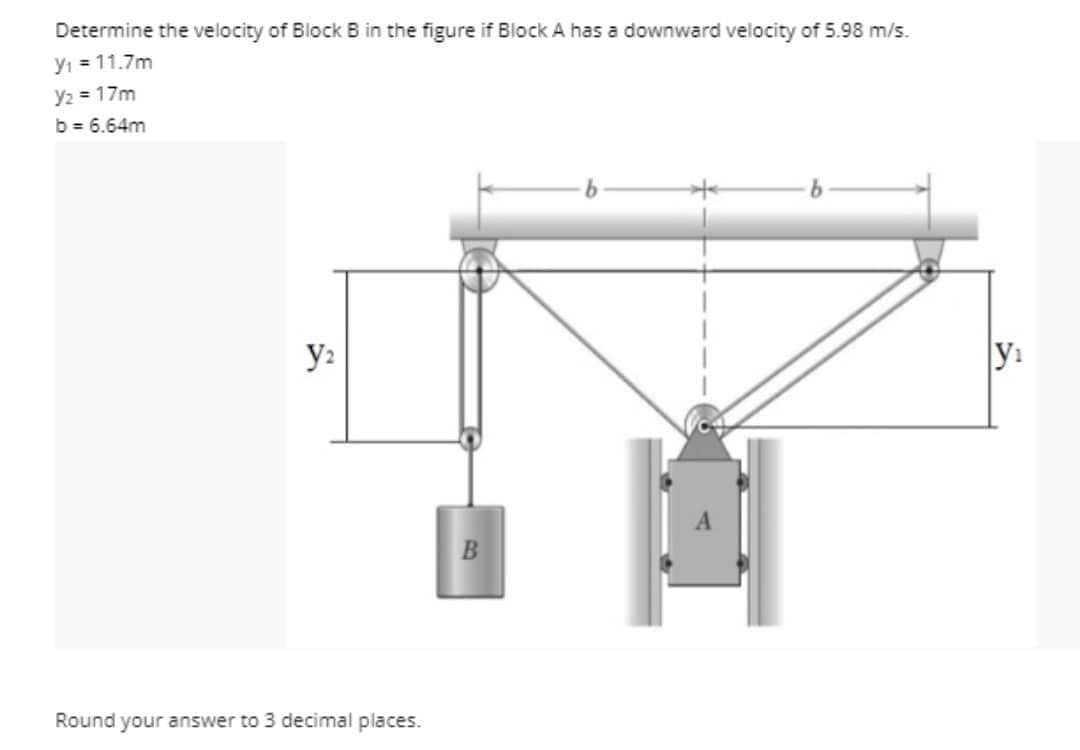 Determine the velocity of Block B in the figure if Block A has a downward velocity of 5.98 m/s.
y₁ = 11.7m
Y₂ = 17m
b = 6.64m
y₂
Round your answer to 3 decimal places.
B
y₁