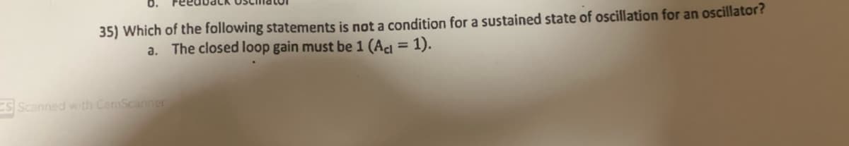 35) Which of the following statements is not a condition for a sustained state of oscillation for an oscillator?
The closed loop gain must be 1 (Act = 1).
a.
S Scanned with CamScanner