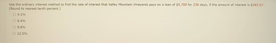 Use the ordinary interest method to find the rate of interest that Valley Mountain Vineyards pays on a loan of $5,700 for 236 days, if the amount of interest is $365.67.
(Round to nearest tenth percent.)
4.1%
O 6.4%
O 9.8%
O 12.5%