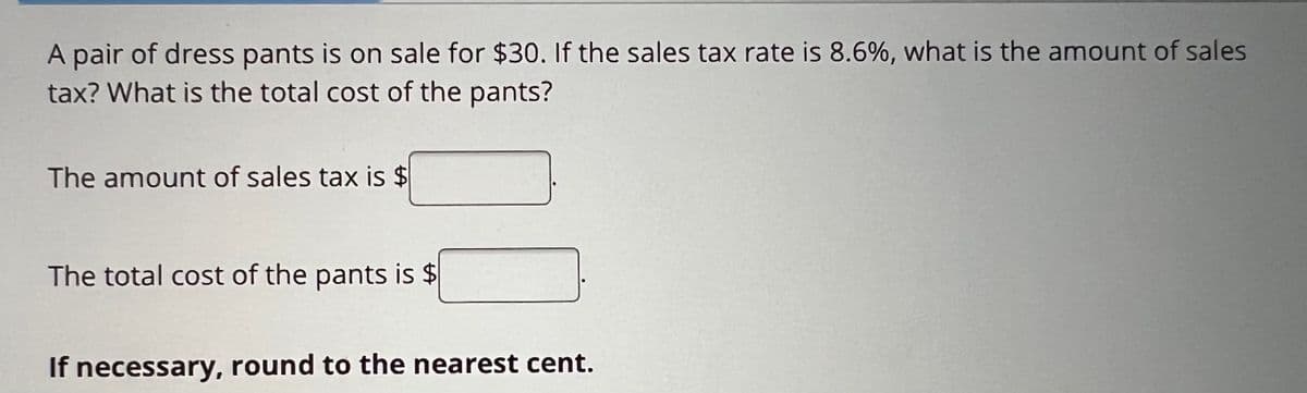 A pair of dress pants is on sale for $30. If the sales tax rate is 8.6%, what is the amount of sales
tax? What is the total cost of the pants?
The amount of sales tax is $
The total cost of the pants is $
If necessary, round to the nearest cent.