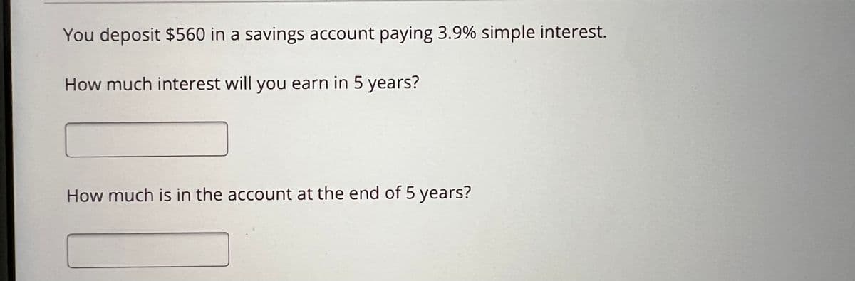 You deposit $560 in a savings account paying 3.9% simple interest.
How much interest will you earn in 5 years?
How much is in the account at the end of 5 years?