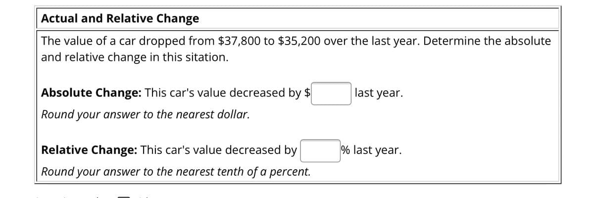 Actual and Relative Change
The value of a car dropped from $37,800 to $35,200 over the last year. Determine the absolute
and relative change in this sitation.
Absolute Change: This car's value decreased by $
Round your answer to the nearest dollar.
Relative Change: This car's value decreased by
Round your answer to the nearest tenth of a percent.
last year.
% last year.