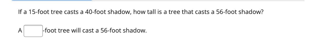 If a 15-foot tree casts a 40-foot shadow, how tall is a tree that casts a 56-foot shadow?
A
-foot tree will cast a 56-foot shadow.