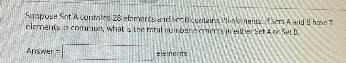 Suppose Set A contains 28 elements and Set B contains 26 elements. If Sets A and B have 7
elements in common, what is the total number elements in either Set A or Set B.
Answer
elements
