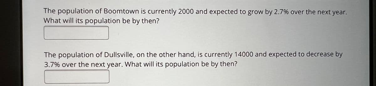 The population of Boomtown is currently 2000 and expected to grow by 2.7% over the next year.
What will its population be by then?
The population of Dullsville, on the other hand, is currently 14000 and expected to decrease by
3.7% over the next year. What will its population be by then?